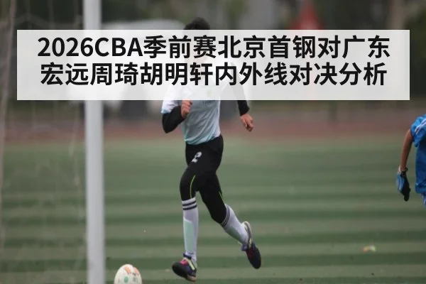 2026CBA季前赛北京首钢对广东宏远周琦胡明轩内外线对决分析