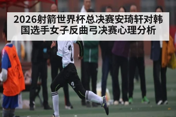 2026射箭世界杯总决赛安琦轩对韩国选手女子反曲弓决赛心理分析
